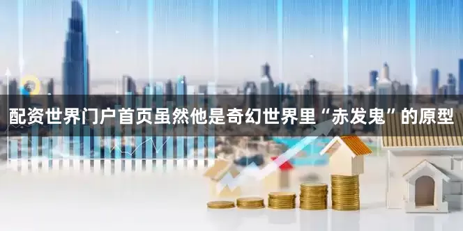 配资世界门户首页虽然他是奇幻世界里“赤发鬼”的原型