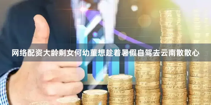 网络配资大龄剩女何幼菫想趁着暑假自驾去云南散散心
