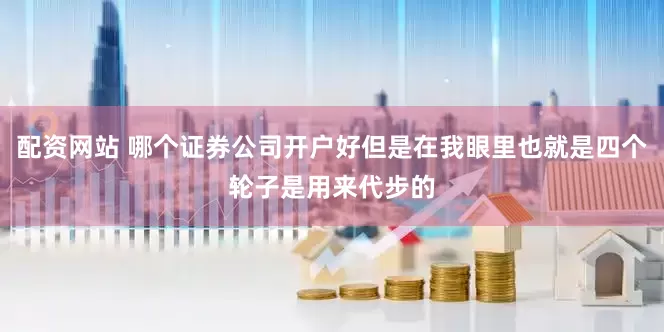 配资网站 哪个证券公司开户好但是在我眼里也就是四个轮子是用来代步的