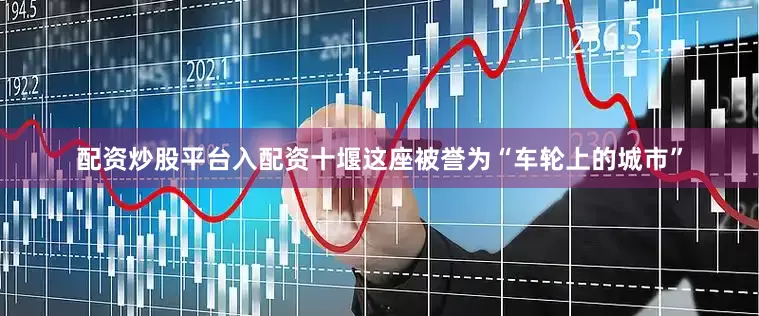 配资炒股平台入配资十堰这座被誉为“车轮上的城市”