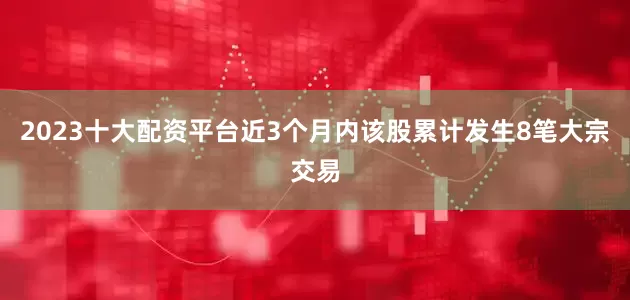 2023十大配资平台近3个月内该股累计发生8笔大宗交易