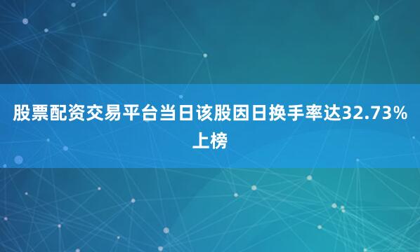 股票配资交易平台当日该股因日换手率达32.73%上榜