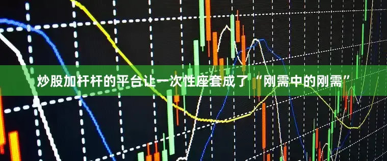 炒股加杆杆的平台让一次性座套成了 “刚需中的刚需”