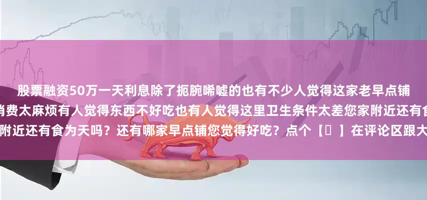 股票融资50万一天利息除了扼腕唏嘘的也有不少人觉得这家老早点铺其实不怎么样有人觉得办卡才能消费太麻烦有人觉得东西不好吃也有人觉得这里卫生条件太差您家附近还有食为天吗？还有哪家早点铺您觉得好吃？点个【❤】在评论区跟大家聊聊吧！发布于：天津市