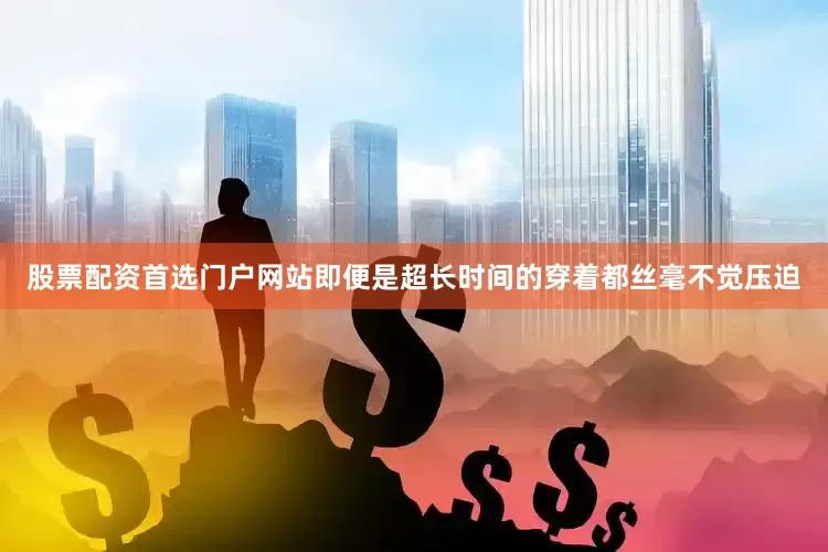 股票配资首选门户网站即便是超长时间的穿着都丝毫不觉压迫