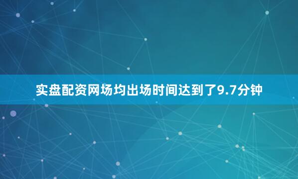 实盘配资网场均出场时间达到了9.7分钟