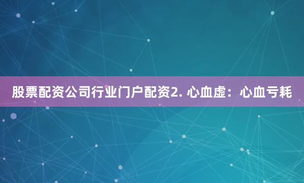 股票配资公司行业门户配资2. 心血虚：心血亏耗