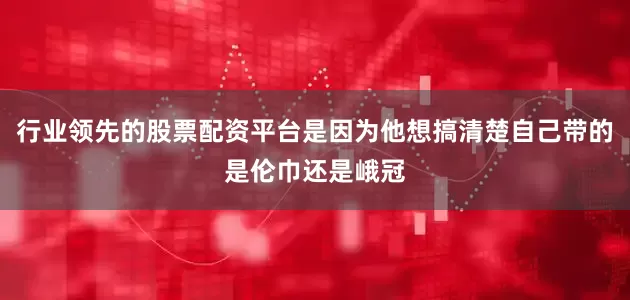 行业领先的股票配资平台是因为他想搞清楚自己带的是伦巾还是峨冠